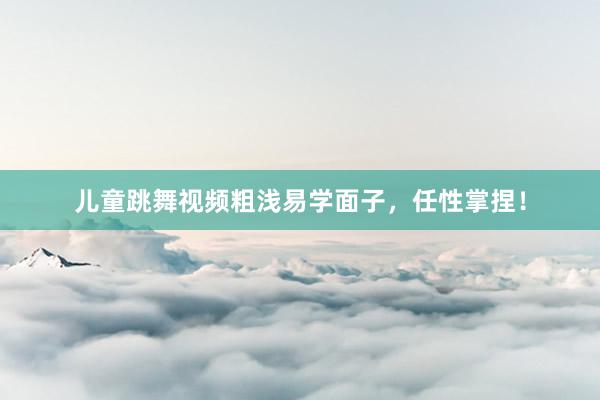 儿童跳舞视频粗浅易学面子,任性掌捏!